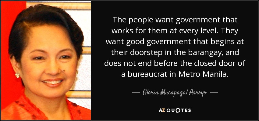 The people want government that works for them at every level. They want good government that begins at their doorstep in the barangay, and does not end before the closed door of a bureaucrat in Metro Manila. - Gloria Macapagal Arroyo