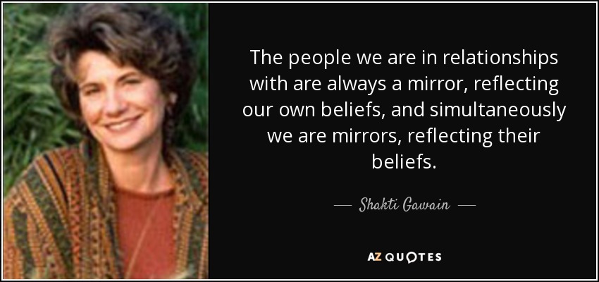 The people we are in relationships with are always a mirror, reflecting our own beliefs, and simultaneously we are mirrors, reflecting their beliefs. - Shakti Gawain