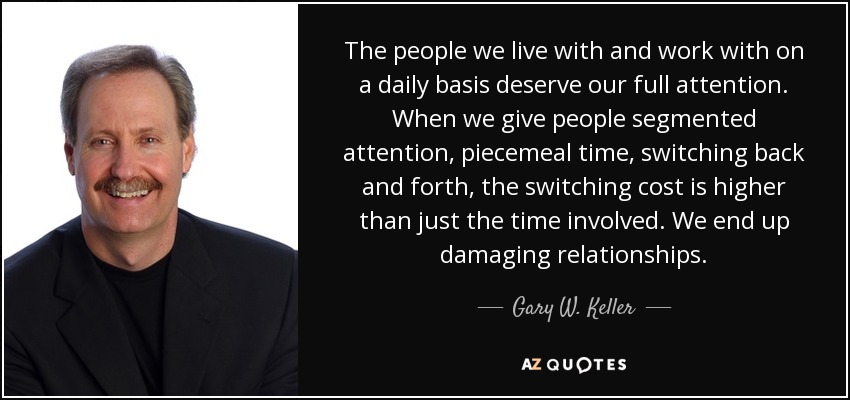 The people we live with and work with on a daily basis deserve our full attention. When we give people segmented attention, piecemeal time, switching back and forth, the switching cost is higher than just the time involved. We end up damaging relationships. - Gary W. Keller