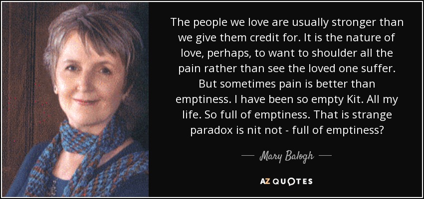 The people we love are usually stronger than we give them credit for. It is the nature of love, perhaps, to want to shoulder all the pain rather than see the loved one suffer. But sometimes pain is better than emptiness. I have been so empty Kit. All my life. So full of emptiness. That is strange paradox is nit not - full of emptiness? - Mary Balogh