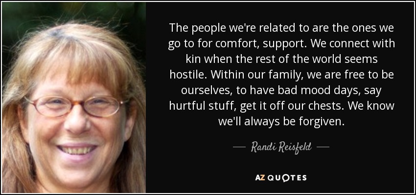 The people we're related to are the ones we go to for comfort, support. We connect with kin when the rest of the world seems hostile. Within our family, we are free to be ourselves, to have bad mood days, say hurtful stuff, get it off our chests. We know we'll always be forgiven. - Randi Reisfeld
