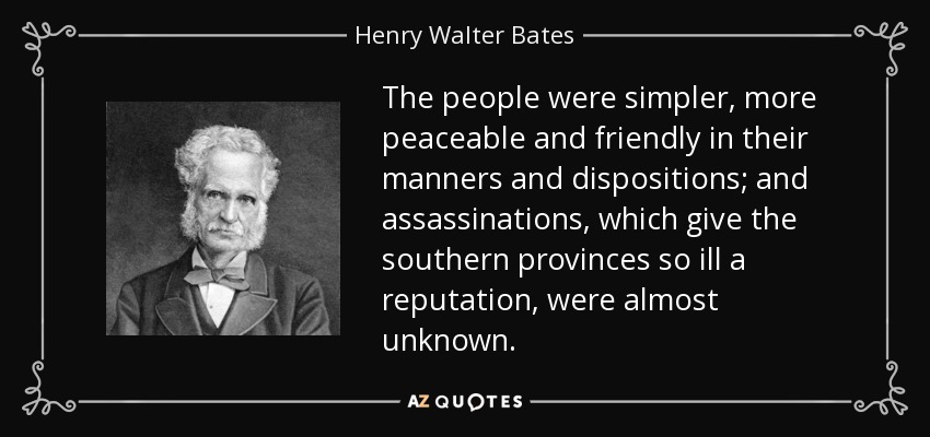 The people were simpler, more peaceable and friendly in their manners and dispositions; and assassinations, which give the southern provinces so ill a reputation, were almost unknown. - Henry Walter Bates