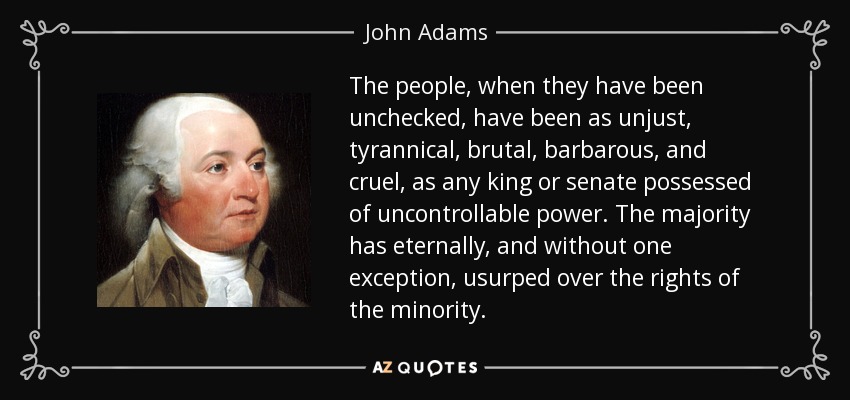 The people, when they have been unchecked, have been as unjust, tyrannical, brutal, barbarous, and cruel, as any king or senate possessed of uncontrollable power. The majority has eternally, and without one exception, usurped over the rights of the minority. - John Adams