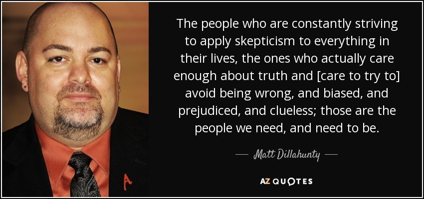 The people who are constantly striving to apply skepticism to everything in their lives, the ones who actually care enough about truth and [care to try to] avoid being wrong, and biased, and prejudiced, and clueless; those are the people we need, and need to be. - Matt Dillahunty
