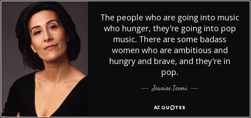 The people who are going into music who hunger, they're going into pop music. There are some badass women who are ambitious and hungry and brave, and they're in pop. - Jeanine Tesori