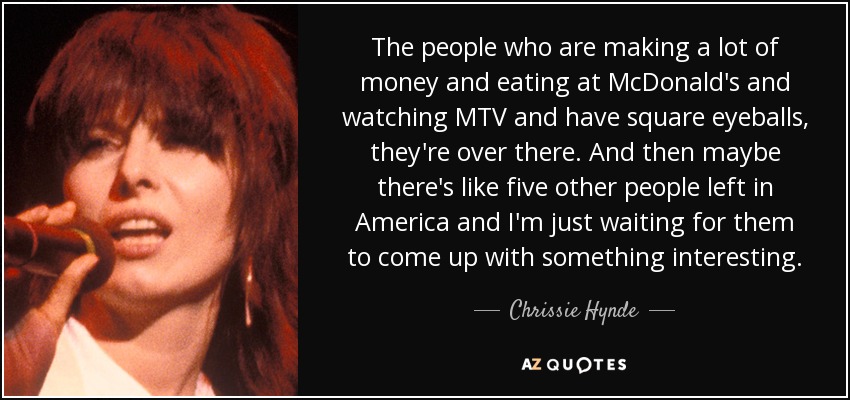 The people who are making a lot of money and eating at McDonald's and watching MTV and have square eyeballs, they're over there. And then maybe there's like five other people left in America and I'm just waiting for them to come up with something interesting. - Chrissie Hynde