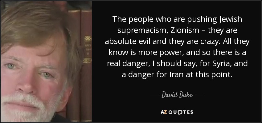 The people who are pushing Jewish supremacism, Zionism – they are absolute evil and they are crazy. All they know is more power, and so there is a real danger, I should say, for Syria , and a danger for Iran at this point. - David Duke