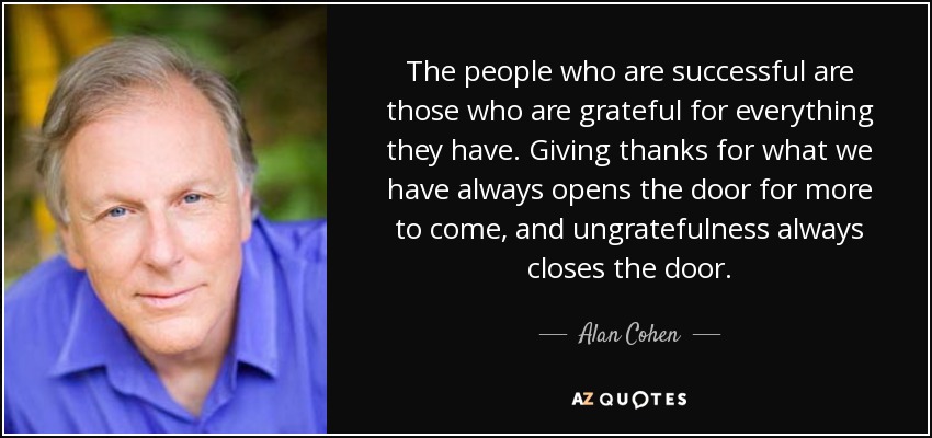The people who are successful are those who are grateful for everything they have. Giving thanks for what we have always opens the door for more to come, and ungratefulness always closes the door. - Alan Cohen