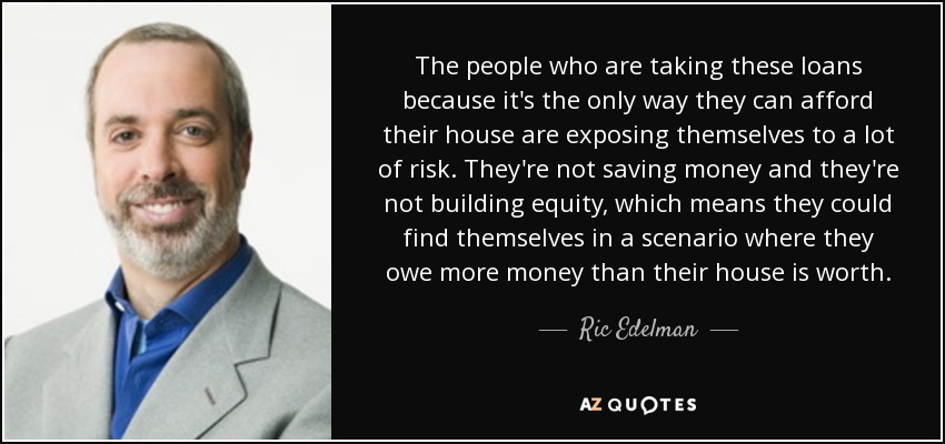The people who are taking these loans because it's the only way they can afford their house are exposing themselves to a lot of risk. They're not saving money and they're not building equity, which means they could find themselves in a scenario where they owe more money than their house is worth. - Ric Edelman