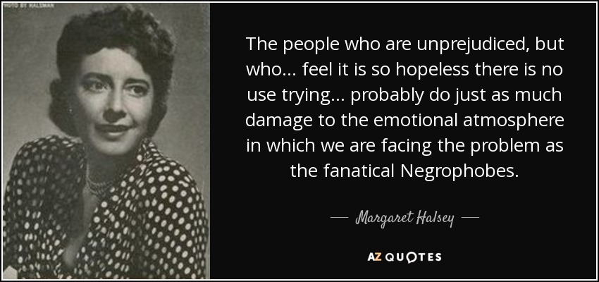 The people who are unprejudiced, but who ... feel it is so hopeless there is no use trying ... probably do just as much damage to the emotional atmosphere in which we are facing the problem as the fanatical Negrophobes. - Margaret Halsey