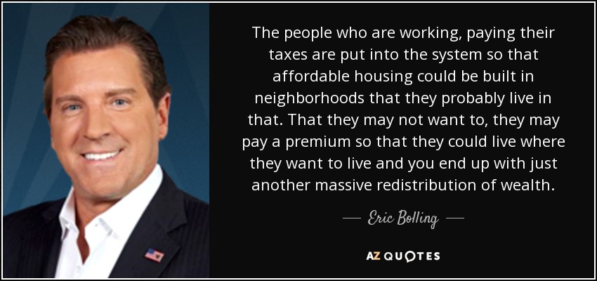 The people who are working, paying their taxes are put into the system so that affordable housing could be built in neighborhoods that they probably live in that. That they may not want to, they may pay a premium so that they could live where they want to live and you end up with just another massive redistribution of wealth. - Eric Bolling
