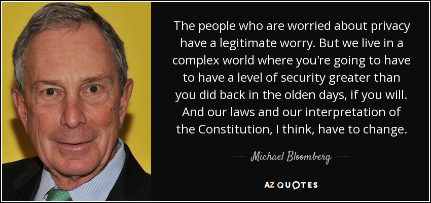 The people who are worried about privacy have a legitimate worry. But we live in a complex world where you're going to have to have a level of security greater than you did back in the olden days, if you will. And our laws and our interpretation of the Constitution, I think, have to change. - Michael Bloomberg