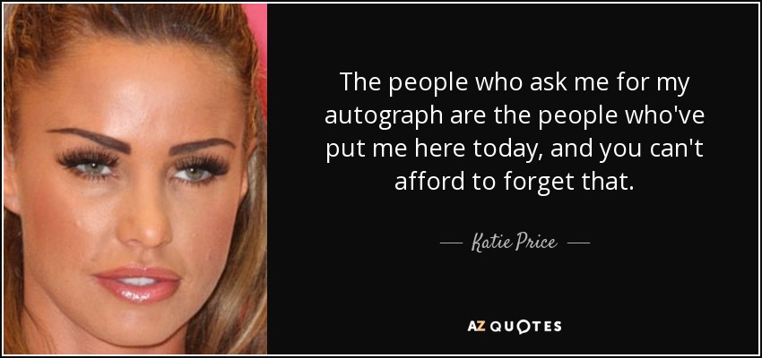 The people who ask me for my autograph are the people who've put me here today, and you can't afford to forget that. - Katie Price