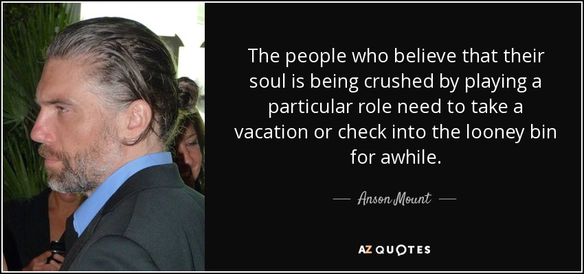 The people who believe that their soul is being crushed by playing a particular role need to take a vacation or check into the looney bin for awhile. - Anson Mount