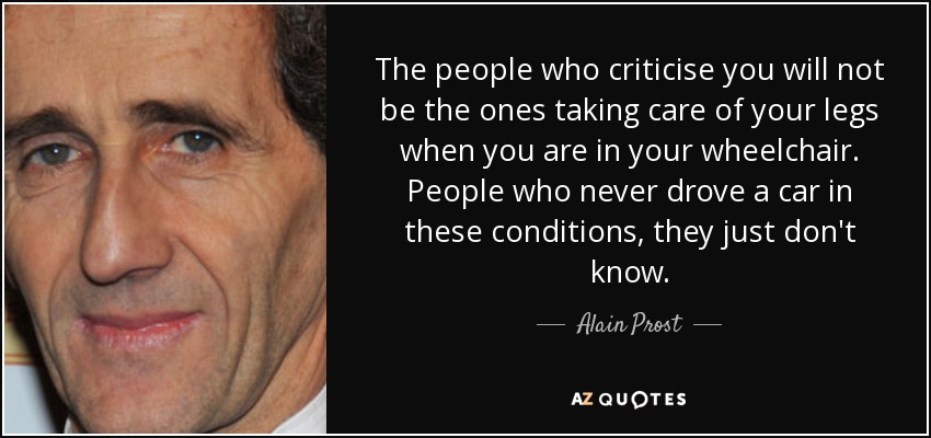 The people who criticise you will not be the ones taking care of your legs when you are in your wheelchair. People who never drove a car in these conditions, they just don't know. - Alain Prost