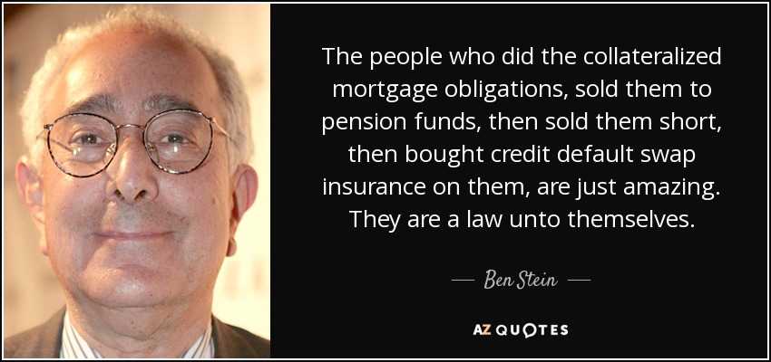 The people who did the collateralized mortgage obligations, sold them to pension funds, then sold them short, then bought credit default swap insurance on them, are just amazing. They are a law unto themselves. - Ben Stein