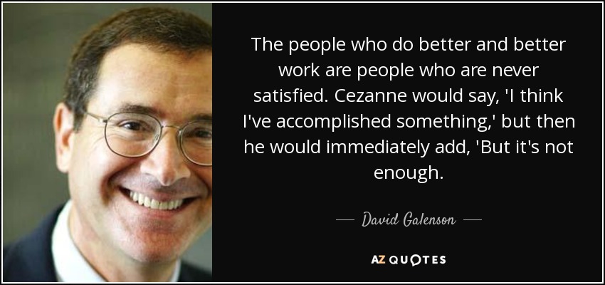 The people who do better and better work are people who are never satisfied. Cezanne would say, 'I think I've accomplished something,' but then he would immediately add, 'But it's not enough. - David Galenson