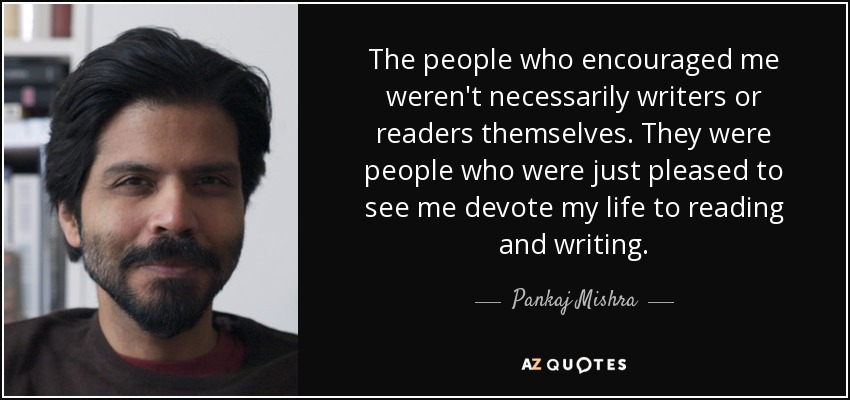 The people who encouraged me weren't necessarily writers or readers themselves. They were people who were just pleased to see me devote my life to reading and writing. - Pankaj Mishra