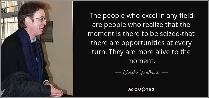 The people who excel in any field are people who realize that the moment is there to be seized-that there are opportunities at every turn. They are more alive to the moment. - Charles Faulkner