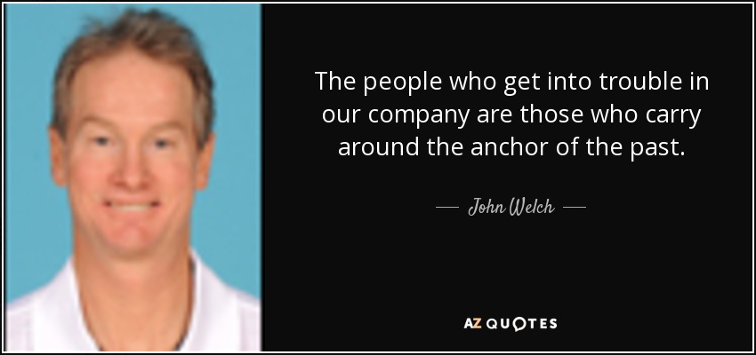 The people who get into trouble in our company are those who carry around the anchor of the past. - John Welch