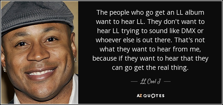 The people who go get an LL album want to hear LL. They don't want to hear LL trying to sound like DMX or whoever else is out there. That's not what they want to hear from me, because if they want to hear that they can go get the real thing. - LL Cool J