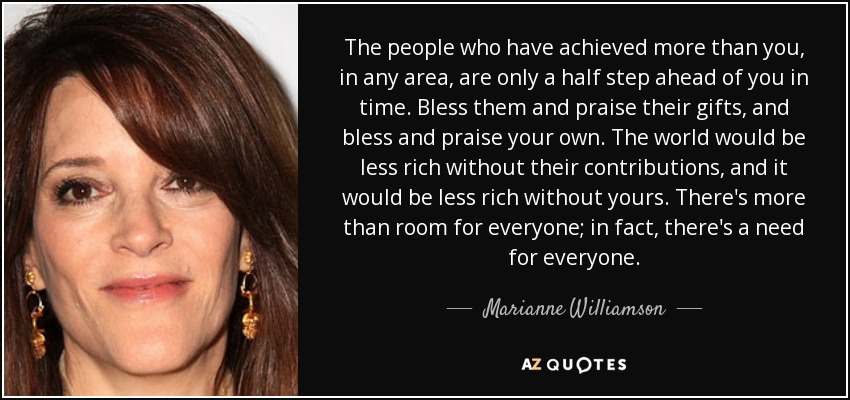 The people who have achieved more than you, in any area, are only a half step ahead of you in time. Bless them and praise their gifts, and bless and praise your own. The world would be less rich without their contributions, and it would be less rich without yours. There's more than room for everyone; in fact, there's a need for everyone. - Marianne Williamson