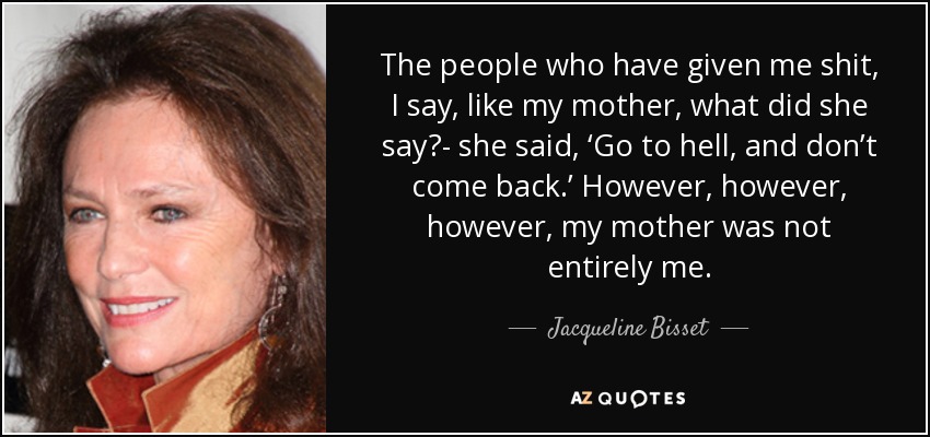 The people who have given me shit, I say, like my mother, what did she say?- she said, ‘Go to hell, and don’t come back.’ However, however, however, my mother was not entirely me. - Jacqueline Bisset