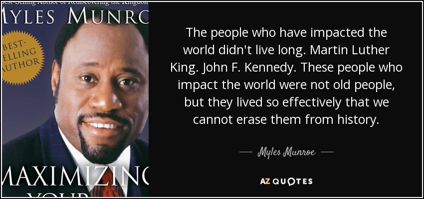 The people who have impacted the world didn't live long. Martin Luther King. John F. Kennedy. These people who impact the world were not old people, but they lived so effectively that we cannot erase them from history. - Myles Munroe