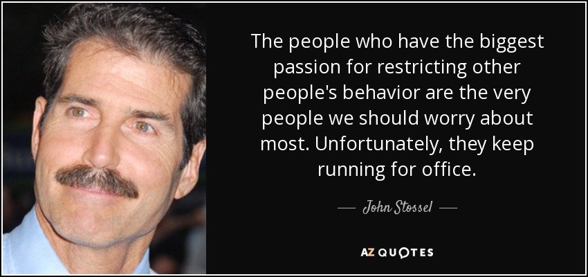 The people who have the biggest passion for restricting other people's behavior are the very people we should worry about most. Unfortunately, they keep running for office. - John Stossel