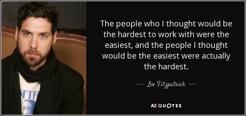 The people who I thought would be the hardest to work with were the easiest, and the people I thought would be the easiest were actually the hardest. - Leo Fitzpatrick