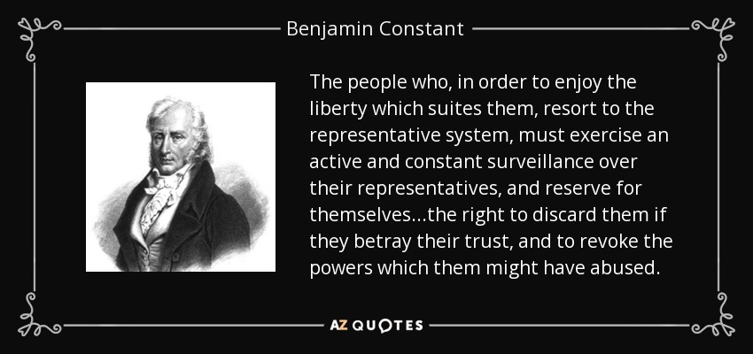 The people who, in order to enjoy the liberty which suites them, resort to the representative system, must exercise an active and constant surveillance over their representatives, and reserve for themselves...the right to discard them if they betray their trust, and to revoke the powers which them might have abused. - Benjamin Constant