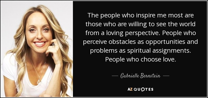 The people who inspire me most are those who are willing to see the world from a loving perspective. People who perceive obstacles as opportunities and problems as spiritual assignments. People who choose love. - Gabrielle Bernstein