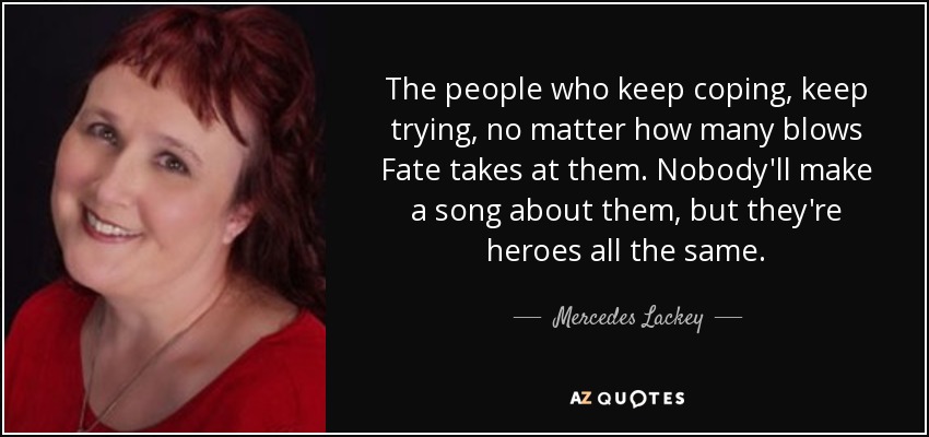 The people who keep coping, keep trying, no matter how many blows Fate takes at them. Nobody'll make a song about them, but they're heroes all the same. - Mercedes Lackey