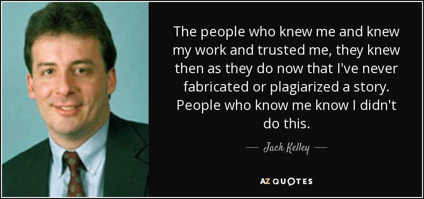 The people who knew me and knew my work and trusted me, they knew then as they do now that I've never fabricated or plagiarized a story. People who know me know I didn't do this. - Jack Kelley