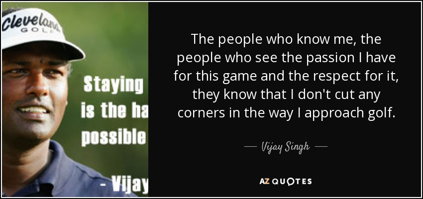 The people who know me, the people who see the passion I have for this game and the respect for it, they know that I don't cut any corners in the way I approach golf. - Vijay Singh