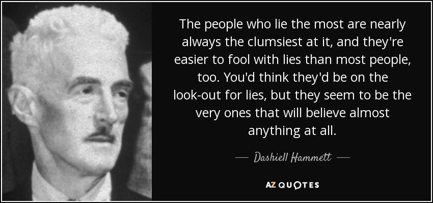 The people who lie the most are nearly always the clumsiest at it, and they're easier to fool with lies than most people, too. You'd think they'd be on the look-out for lies, but they seem to be the very ones that will believe almost anything at all. - Dashiell Hammett