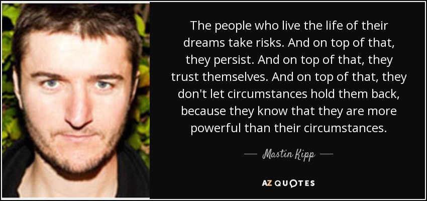 The people who live the life of their dreams take risks. And on top of that, they persist. And on top of that, they trust themselves. And on top of that, they don't let circumstances hold them back, because they know that they are more powerful than their circumstances. - Mastin Kipp