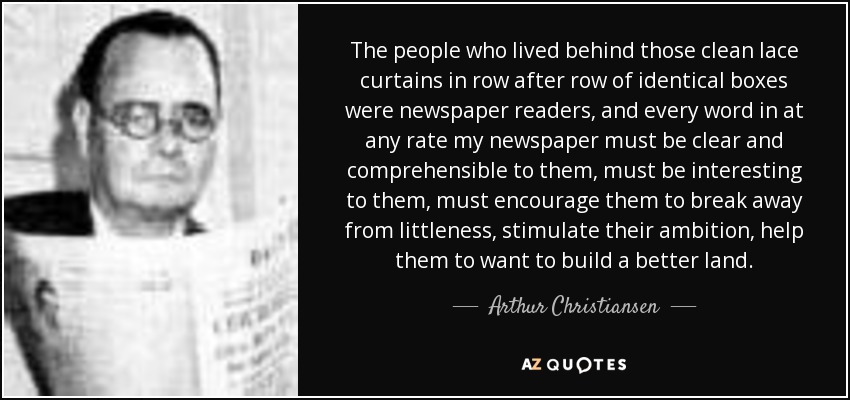 The people who lived behind those clean lace curtains in row after row of identical boxes were newspaper readers, and every word in at any rate my newspaper must be clear and comprehensible to them, must be interesting to them, must encourage them to break away from littleness, stimulate their ambition, help them to want to build a better land. - Arthur Christiansen