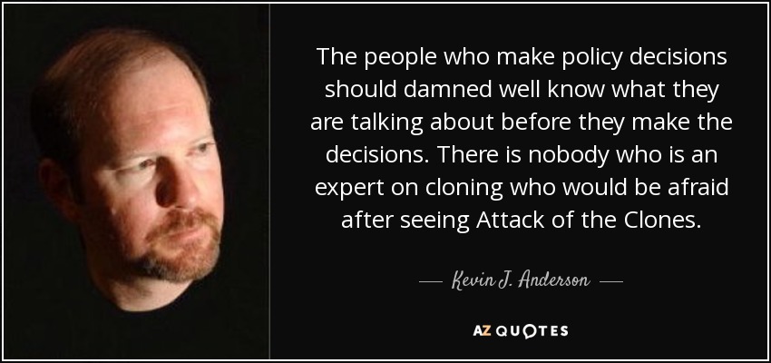 The people who make policy decisions should damned well know what they are talking about before they make the decisions. There is nobody who is an expert on cloning who would be afraid after seeing Attack of the Clones. - Kevin J. Anderson