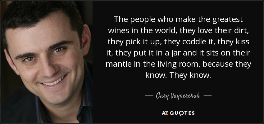 The people who make the greatest wines in the world, they love their dirt, they pick it up, they coddle it, they kiss it, they put it in a jar and it sits on their mantle in the living room, because they know. They know. - Gary Vaynerchuk