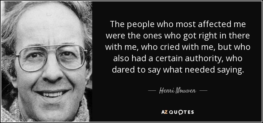 The people who most affected me were the ones who got right in there with me, who cried with me, but who also had a certain authority, who dared to say what needed saying. - Henri Nouwen