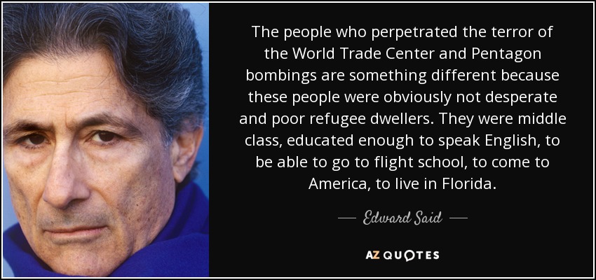 The people who perpetrated the terror of the World Trade Center and Pentagon bombings are something different because these people were obviously not desperate and poor refugee dwellers. They were middle class, educated enough to speak English, to be able to go to flight school, to come to America, to live in Florida. - Edward Said