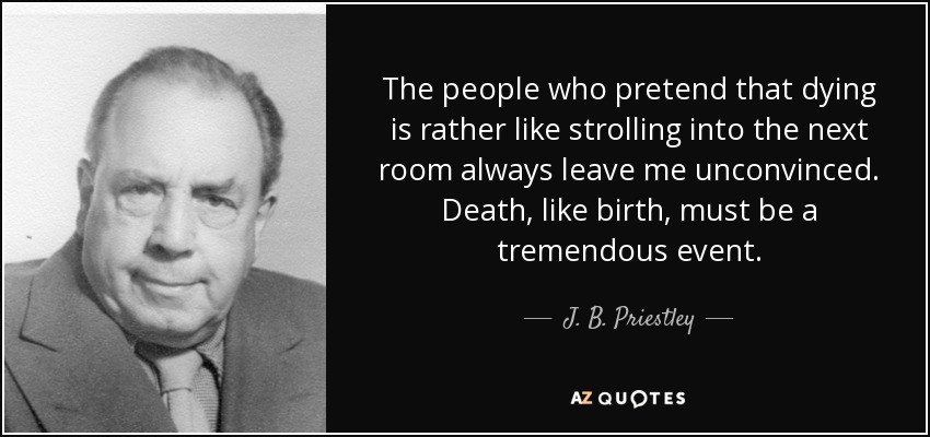 The people who pretend that dying is rather like strolling into the next room always leave me unconvinced. Death, like birth, must be a tremendous event. - J. B. Priestley