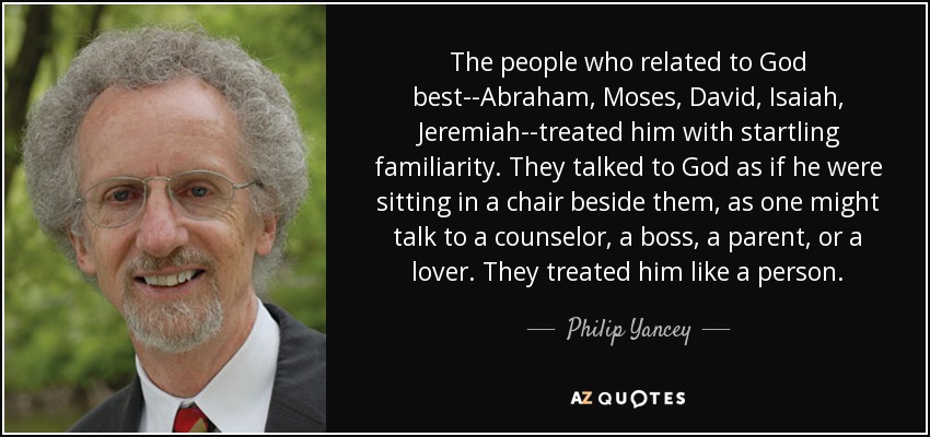 The people who related to God best--Abraham, Moses, David, Isaiah, Jeremiah--treated him with startling familiarity. They talked to God as if he were sitting in a chair beside them, as one might talk to a counselor, a boss, a parent, or a lover. They treated him like a person. - Philip Yancey