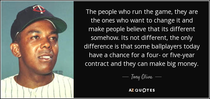 The people who run the game, they are the ones who want to change it and make people believe that its different somehow. Its not different, the only difference is that some ballplayers today have a chance for a four- or five-year contract and they can make big money. - Tony Oliva