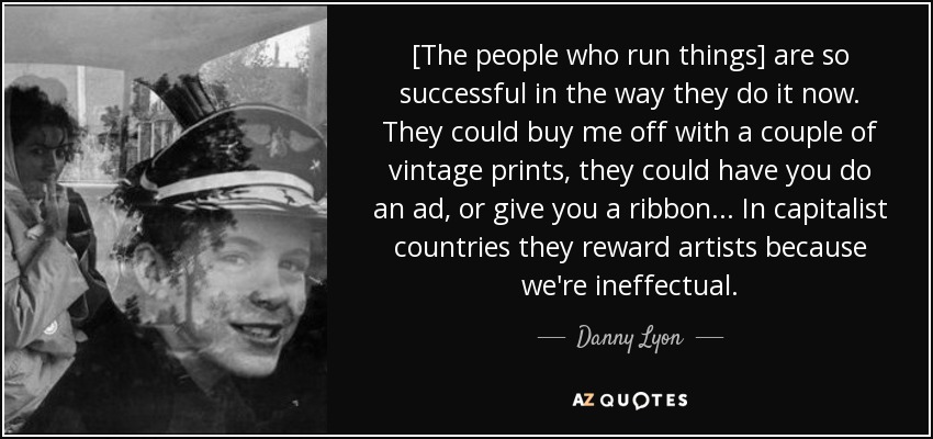 [The people who run things] are so successful in the way they do it now. They could buy me off with a couple of vintage prints, they could have you do an ad, or give you a ribbon... In capitalist countries they reward artists because we're ineffectual. - Danny Lyon