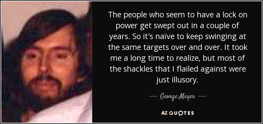 The people who seem to have a lock on power get swept out in a couple of years. So it's naïve to keep swinging at the same targets over and over. It took me a long time to realize, but most of the shackles that I flailed against were just illusory. - George Meyer