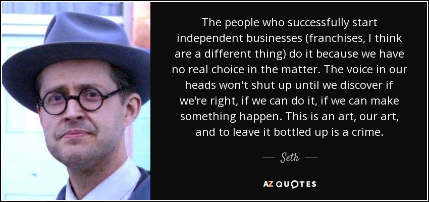 The people who successfully start independent businesses (franchises, I think are a different thing) do it because we have no real choice in the matter. The voice in our heads won't shut up until we discover if we're right, if we can do it, if we can make something happen. This is an art, our art, and to leave it bottled up is a crime. - Seth