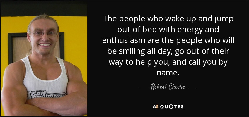 The people who wake up and jump out of bed with energy and enthusiasm are the people who will be smiling all day, go out of their way to help you, and call you by name. - Robert Cheeke