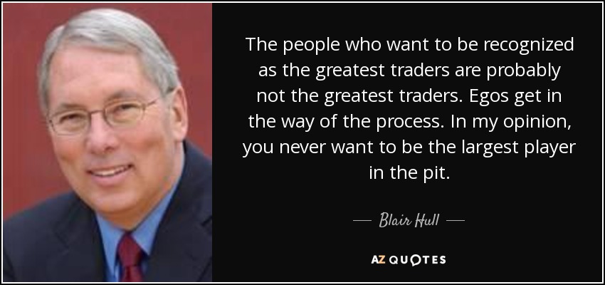 The people who want to be recognized as the greatest traders are probably not the greatest traders. Egos get in the way of the process. In my opinion, you never want to be the largest player in the pit. - Blair Hull